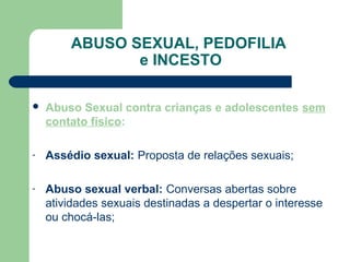 ABUSO SEXUAL, PEDOFILIA
e INCESTO
 Abuso Sexual contra crianças e adolescentes sem
contato físico:
- Assédio sexual: Proposta de relações sexuais;
- Abuso sexual verbal: Conversas abertas sobre
atividades sexuais destinadas a despertar o interesse
ou chocá-las;
 