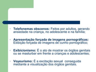 - Telefonemas obscenos: Feitos por adultos, gerando
ansiedade na criança, no adolescente e na família;
- Apresentação forçada de imagens pornográficas:
Exibição forçada de imagens de cunho pornográfico;
- Exibicionismo: É o ato de mostrar os órgãos genitais
ou se masturbar em frente a crianças e adolescentes;
- Voyeurismo: É a excitação sexual conseguida
mediante a visualização dos órgãos genitais.
 
