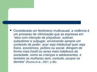  Considerada um fenômeno multicausal, a violência é
um processo de vitimização que se expressa em
“atos com intenção de prejudicar, subtrair,
subestimar e subjugar, envolvendo sempre um
conteúdo de poder, quer seja intelectual quer seja
físico, econômico, político ou social. Atingem de
forma mais hostil os seres mais indefesos da
sociedade, como as crianças e adolescentes, e
também as mulheres sem, contudo, poupar os
demais” (Rocha et al., 2001, p.96).
 