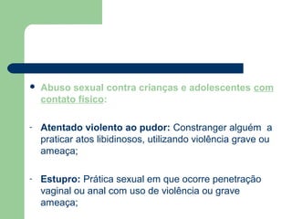  Abuso sexual contra crianças e adolescentes com
contato físico:
- Atentado violento ao pudor: Constranger alguém a
praticar atos libidinosos, utilizando violência grave ou
ameaça;
- Estupro: Prática sexual em que ocorre penetração
vaginal ou anal com uso de violência ou grave
ameaça;
 
