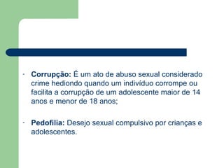 - Corrupção: É um ato de abuso sexual considerado
crime hediondo quando um indivíduo corrompe ou
facilita a corrupção de um adolescente maior de 14
anos e menor de 18 anos;
- Pedofilia: Desejo sexual compulsivo por crianças e
adolescentes.
 