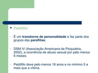  Pedofilia:
- É um transtorno de personalidade e faz parte dos
grupos das parafilias;
- DSM IV (Associação Americana de Psiquiatria,
2002), a ocorrência de abuso sexual por pelo menos
6 meses;
- Pedófilo deve pelo menos 16 anos e no mínimo 5 a
mais que a vítima.
 