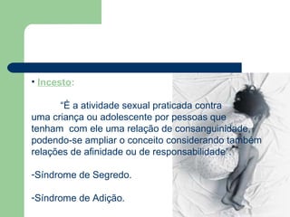 • Incesto:
“É a atividade sexual praticada contra
uma criança ou adolescente por pessoas que
tenham com ele uma relação de consanguinidade,
podendo-se ampliar o conceito considerando também
relações de afinidade ou de responsabilidade”.
-Síndrome de Segredo.
-Síndrome de Adição.
 
