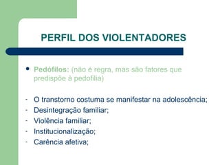 PERFIL DOS VIOLENTADORES
 Pedófilos: (não é regra, mas são fatores que
predispõe à pedofilia)
- O transtorno costuma se manifestar na adolescência;
- Desintegração familiar;
- Violência familiar;
- Institucionalização;
- Carência afetiva;
 