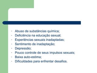 - Abuso de substâncias química;
- Deficiência na educação sexual;
- Experiências sexuais inadaptadas;
- Sentimento de inadaptação;
- Depressão;
- Pouco controle de seus impulsos sexuais;
- Baixa auto-estima;
- Dificuldades para enfrentar desafios.
 