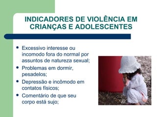 INDICADORES DE VIOLÊNCIA EM
CRIANÇAS E ADOLESCENTES
 Excessivo interesse ou
incomodo fora do normal por
assuntos de natureza sexual;
 Problemas em dormir,
pesadelos;
 Depressão e incômodo em
contatos físicos;
 Comentário de que seu
corpo está sujo;
 