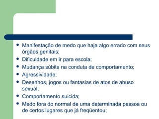  Manifestação de medo que haja algo errado com seus
órgãos genitais;
 Dificuldade em ir para escola;
 Mudança súbita na conduta de comportamento;
 Agressividade;
 Desenhos, jogos ou fantasias de atos de abuso
sexual;
 Comportamento suicida;
 Medo fora do normal de uma determinada pessoa ou
de certos lugares que já freqüentou;
 