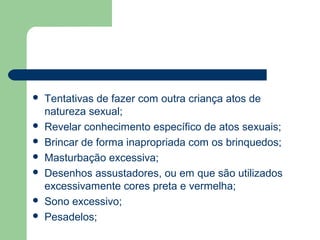 Tentativas de fazer com outra criança atos de
natureza sexual;
 Revelar conhecimento específico de atos sexuais;
 Brincar de forma inapropriada com os brinquedos;
 Masturbação excessiva;
 Desenhos assustadores, ou em que são utilizados
excessivamente cores preta e vermelha;
 Sono excessivo;
 Pesadelos;
 