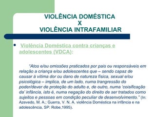 VIOLÊNCIA DOMÉSTICA
X
VIOLÊNCIA INTRAFAMILIAR
 Violência Doméstica contra crianças e
adolescentes (VDCA):
“Atos e/ou omissões praticados por pais ou responsáveis em
relação a criança e/ou adolescentes que – sendo capaz de
causar à vítima dor ou dano de natureza física, sexual e/ou
psicológica – implica, de um lado, numa trangressão do
poder/dever de proteção do adulto e, de outro, numa ‘coisificação
da’ infância, isto é, numa negação do direito de ser tratados como
sujeitos e pessoas em condição peculiar de desenvolvimento.” (In:
Azevedo, M. A.; Guerra, V. N. A. violência Doméstica na infância e na
adolescência, SP: Robe,1995).
 