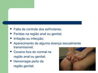  Falta de controle dos esfíncteres;
 Feridas na região anal ou genital;
 Irritação ou infecção;
 Aparecimento de alguma doença sexualmente
transmissível;
 Coceira fora do normal na
região anal ou genital;
 Hemorragia perto da
região genital;
 