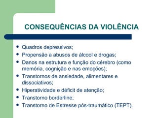 CONSEQUÊNCIAS DA VIOLÊNCIA
 Quadros depressivos;
 Propensão a abusos de álcool e drogas;
 Danos na estrutura e função do cérebro (como
memória, cognição e nas emoções);
 Transtornos de ansiedade, alimentares e
dissociativos;
 Hiperatividade e déficit de atenção;
 Transtorno borderline;
 Transtorno de Estresse pós-traumático (TEPT).
 