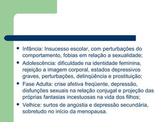  Infância: Insucesso escolar, com perturbações do
comportamento, fobias em relação a sexualidade;
 Adolescência: dificuldade na identidade feminina,
rejeição a imagem corporal, estados depressivos
graves, perturbações, delinqüência e prostituição;
 Fase Adulta: crise afetiva freqüente, depressão,
disfunções sexuais na relação conjugal e projeção das
próprias fantasias incestuosas na vida dos filhos;
 Velhice: surtos de angústia e depressão secundária,
sobretudo no início da menopausa.
 