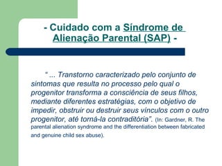 - Cuidado com a Síndrome de
Alienação Parental (SAP) -
“ ... Transtorno caracterizado pelo conjunto de
sintomas que resulta no processo pelo qual o
progenitor transforma a consciência de seus filhos,
mediante diferentes estratégias, com o objetivo de
impedir, obstruir ou destruir seus vínculos com o outro
progenitor, até torná-la contraditória”. (In: Gardner, R. The
parental alienation syndrome and the differentiation between fabricated
and genuine child sex abuse).
 