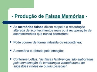 - Produção de Falsas Memórias -
 As memórias falsas dizem respeito à recordação
alterada de acontecimentos reais ou à recuperação de
acontecimentos que nunca ocorreram;
 Pode ocorrer de forma induzida ou espontânea;
 A memória é afetada pela emoção;
 Conforme Loftus, “as falsas lembranças são elaboradas
pela combinação de lembranças verdadeiras e de
sugestões vindas de outras pessoas”.
 