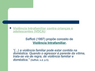  Violência Intrafamiliar contra crianças e
adolescentes (VDCA):
Saffioti (1997) propõe conceito de
Violência Intrafamiliar.
“(...) a violência familiar pode estar contida na
doméstica. Quando o agressor é parente da vítima,
trata-se via de regra, de violência familiar e
doméstica.” (Saffioti, s.d, p.5).
 