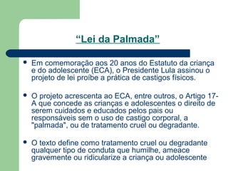 “Lei da Palmada”
 Em comemoração aos 20 anos do Estatuto da criança
e do adolescente (ECA), o Presidente Lula assinou o
projeto de lei proíbe a prática de castigos físicos.
 O projeto acrescenta ao ECA, entre outros, o Artigo 17-
A que concede as crianças e adolescentes o direito de
serem cuidados e educados pelos pais ou
responsáveis sem o uso de castigo corporal, a
"palmada", ou de tratamento cruel ou degradante.
 O texto define como tratamento cruel ou degradante
qualquer tipo de conduta que humilhe, ameace
gravemente ou ridicularize a criança ou adolescente
 