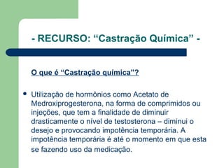 - RECURSO: “Castração Química” -
O que é “Castração química”?
 Utilização de hormônios como Acetato de
Medroxiprogesterona, na forma de comprimidos ou
injeções, que tem a finalidade de diminuir
drasticamente o nível de testosterona – diminui o
desejo e provocando impotência temporária. A
impotência temporária é até o momento em que esta
se fazendo uso da medicação.
 