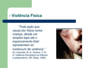 - Violência Física
“Toda ação que
causa dor física numa
criança, desde um
simples tapa até o
espancamento fatal
representam só
continuum de violência.”
(In: Azevedo, M. A.; Guerra, V. N.
A. Violência Doméstica na infância
e adolescência. SP: Robe, 1995)
 