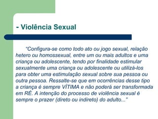 - Violência Sexual
“Configura-se como todo ato ou jogo sexual, relação
hetero ou homossexual, entre um ou mais adultos e uma
criança ou adolescente, tendo por finalidade estimular
sexualmente uma criança ou adolescente ou utilizá-los
para obter uma estimulação sexual sobre sua pessoa ou
outra pessoa. Ressalte-se que em ocorrências desse tipo
a criança é sempre VÍTIMA e não poderá ser transformada
em RÉ. A intenção do processo de violência sexual é
sempre o prazer (direto ou indireto) do adulto...”
 