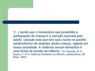 “(...) sendo que o mecanismo que possibilita a
participação da criança é a coerção exercida pelo
adulto, coerção esta que tem suas raízes no padrão
adultocêntrico de relações adulto-criança, vigente em
nossa sociedade. A violência sexual doméstica é
uma forma de erosão da infância.” (In: Azevedo, M. A.;
Guerra, V. N. A. Violência Doméstica na infância e adolescência. SP:
Robe, 1995).
 