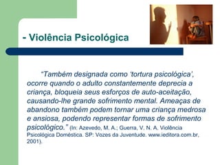 - Violência Psicológica
“Também designada como ‘tortura psicológica’,
ocorre quando o adulto constantemente deprecia a
criança, bloqueia seus esforços de auto-aceitação,
causando-lhe grande sofrimento mental. Ameaças de
abandono também podem tornar uma criança medrosa
e ansiosa, podendo representar formas de sofrimento
psicológico.” (In: Azevedo, M. A.; Guerra, V. N. A. Violência
Psicológica Doméstica. SP: Vozes da Juventude. www.ieditora.com.br,
2001).
 