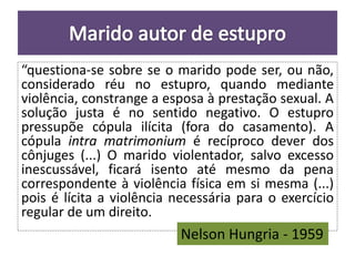 “questiona-se sobre se o marido pode ser, ou não, 
considerado réu no estupro, quando mediante 
violência, constrange a esposa à prestação sexual. A 
solução justa é no sentido negativo. O estupro 
pressupõe cópula ilícita (fora do casamento). A 
cópula intra matrimonium é recíproco dever dos 
cônjuges (...) O marido violentador, salvo excesso 
inescussável, ficará isento até mesmo da pena 
correspondente à violência física em si mesma (...) 
pois é lícita a violência necessária para o exercício 
regular de um direito. 
Nelson Hungria - 1959 
 