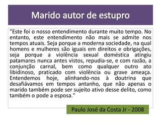 "Este foi o nosso entendimento durante muito tempo. No 
entanto, este entendimento não mais se admite nos 
tempos atuais. Seja porque a moderna sociedade, na qual 
homens e mulheres são iguais em direitos e obrigações, 
seja porque a violência sexual doméstica atingiu 
patamares nunca antes vistos, repudia-se, e com razão, a 
conjunção carnal, bem como qualquer outro ato 
libidinoso, praticado com violência ou grave ameaça. 
Entendemos hoje, alinhando-nos à doutrina que 
desafiávamos em tempos antanho, que não apenas o 
marido também pode ser sujeito ativo desse delito, como 
também o pode a esposa." 
Paulo José da Costa Jr - 2008 
 