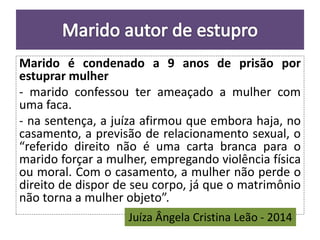 Marido é condenado a 9 anos de prisão por 
estuprar mulher 
- marido confessou ter ameaçado a mulher com 
uma faca. 
- na sentença, a juíza afirmou que embora haja, no 
casamento, a previsão de relacionamento sexual, o 
“referido direito não é uma carta branca para o 
marido forçar a mulher, empregando violência física 
ou moral. Com o casamento, a mulher não perde o 
direito de dispor de seu corpo, já que o matrimônio 
não torna a mulher objeto”. 
Juíza Ângela Cristina Leão - 2014 
 
