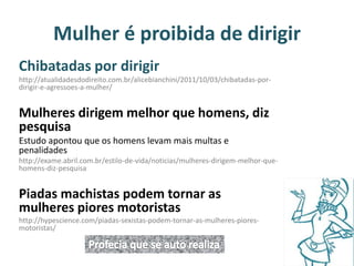 Mulher é proibida de dirigir 
Chibatadas por dirigir 
http://atualidadesdodireito.com.br/alicebianchini/2011/10/03/chibatadas-por-dirigir- 
e-agressoes-a-mulher/ 
Mulheres dirigem melhor que homens, diz 
pesquisa 
Estudo apontou que os homens levam mais multas e 
penalidades 
http://exame.abril.com.br/estilo-de-vida/noticias/mulheres-dirigem-melhor-que-homens- 
diz-pesquisa 
Piadas machistas podem tornar as 
mulheres piores motoristas 
http://hypescience.com/piadas-sexistas-podem-tornar-as-mulheres-piores-motoristas/ 
 