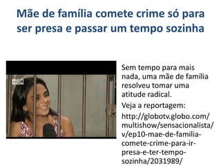 Mãe de família comete crime só para 
ser presa e passar um tempo sozinha 
Sem tempo para mais 
nada, uma mãe de família 
resolveu tomar uma 
atitude radical. 
Veja a reportagem: 
http://globotv.globo.com/ 
multishow/sensacionalista/ 
v/ep10-mae-de-familia-comete- 
crime-para-ir-presa- 
e-ter-tempo-sozinha/ 
2031989/ 
 