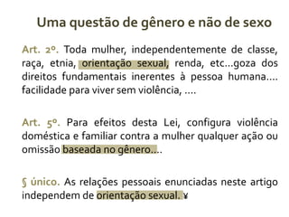 Uma questão de gênero e não de sexo 
Art. 2º. Toda mulher, independentemente de classe, 
raça, etnia, orientação sexual, renda, etc...goza dos 
direitos fundamentais inerentes à pessoa humana.... 
facilidade para viver sem violência, .... 
Art. 5º. Para efeitos desta Lei, configura violência 
doméstica e familiar contra a mulher qualquer ação ou 
omissão baseada no gênero.... 
§ único. As relações pessoais enunciadas neste artigo 
independem de orientação sexual. ¥ 
 