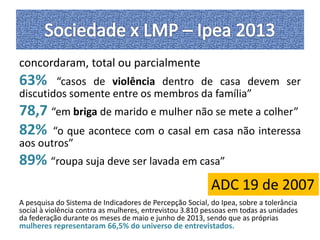 concordaram, total ou parcialmente 
63% “casos de violência dentro de casa devem ser 
discutidos somente entre os membros da família” 
78,7 “em briga de marido e mulher não se mete a colher” 
82% “o que acontece com o casal em casa não interessa 
aos outros” 
89% “roupa suja deve ser lavada em casa” 
ADC 19 de 2007 
A pesquisa do Sistema de Indicadores de Percepção Social, do Ipea, sobre a tolerância 
social à violência contra as mulheres, entrevistou 3.810 pessoas em todas as unidades 
da federação durante os meses de maio e junho de 2013, sendo que as próprias 
mulheres representaram 66,5% do universo de entrevistados. 
 