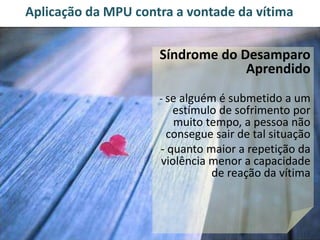 Aplicação da MPU contra a vontade da vítima 
Síndrome do Desamparo 
Aprendido 
- se alguém é submetido a um 
estímulo de sofrimento por 
muito tempo, a pessoa não 
consegue sair de tal situação 
- quanto maior a repetição da 
violência menor a capacidade 
de reação da vítima 
 