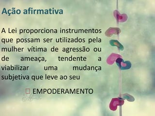 Ação afirmativa 
A Lei proporciona instrumentos 
que possam ser utilizados pela 
mulher vítima de agressão ou 
de ameaça, tendente a 
viabilizar uma mudança 
subjetiva que leve ao seu 
EMPODERAMENTO 
 