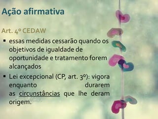 Ação afirmativa 
Art. 4º CEDAW 
 essas medidas cessarão quando os 
objetivos de igualdade de 
oportunidade e tratamento forem 
alcançados 
 Lei excepcional (CP, art. 3º): vigora 
enquanto durarem 
as circunstâncias que lhe deram 
origem. 
 