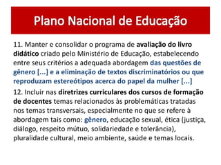 11. Manter e consolidar o programa de avaliação do livro 
didático criado pelo Ministério de Educação, estabelecendo 
entre seus critérios a adequada abordagem das questões de 
gênero [...] e a eliminação de textos discriminatórios ou que 
reproduzam estereótipos acerca do papel da mulher [...] 
12. Incluir nas diretrizes curriculares dos cursos de formação 
de docentes temas relacionados às problemáticas tratadas 
nos temas transversais, especialmente no que se refere à 
abordagem tais como: gênero, educação sexual, ética (justiça, 
diálogo, respeito mútuo, solidariedade e tolerância), 
pluralidade cultural, meio ambiente, saúde e temas locais. 
 