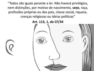 “Todos são iguais perante a lei. Não haverá privilégios, 
nem distinções, por motivo de nascimento, sexo, raça, 
profissões próprias ou dos pais, classe social, riqueza, 
crenças religiosas ou ideias políticas” 
Art. 113, 1, da CF/34 
 