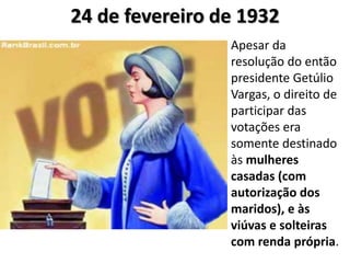 24 de fevereiro de 1932 
Apesar da 
resolução do então 
presidente Getúlio 
Vargas, o direito de 
participar das 
votações era 
somente destinado 
às mulheres 
casadas (com 
autorização dos 
maridos), e às 
viúvas e solteiras 
com renda própria. 
 