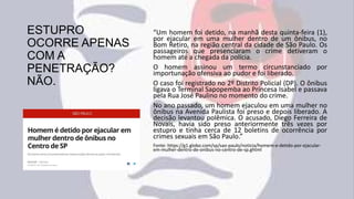 ESTUPRO
OCORRE APENAS
COM A
PENETRAÇÃO?
NÃO.
“Um homem foi detido, na manhã desta quinta-feira (1),
por ejacular em uma mulher dentro de um ônibus, no
Bom Retiro, na região central da cidade de São Paulo. Os
passageiros que presenciaram o crime detiveram o
homem até a chegada da polícia.
O homem assinou um termo circunstanciado por
importunação ofensiva ao pudor e foi liberado.
O caso foi registrado no 2º Distrito Policial (DP). O ônibus
ligava o Terminal Sapopemba ao Princesa Isabel e passava
pela Rua José Paulino no momento do crime.
No ano passado, um homem ejaculou em uma mulher no
ônibus na Avenida Paulista foi preso e depois liberado. A
decisão levantou polêmica. O acusado, Diego Ferreira de
Novais, havia sido preso anteriormente três vezes por
estupro e tinha cerca de 12 boletins de ocorrência por
crimes sexuais em São Paulo.”
Fonte: https://g1.globo.com/sp/sao-paulo/noticia/homem-e-detido-por-ejacular-
em-mulher-dentro-de-onibus-no-centro-de-sp.ghtml
 