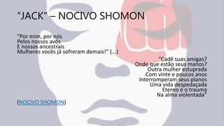 “JACK” – NOCIVO SHOMON
“Por mim, por nós
Pelos nossos avós
E nossos ancestrais
Mulheres vocês já sofreram demais!” (...)
“Cadê suas amigas?
Onde que estão seus manos?
Outra mulher estuprada
Com vinte e poucos anos
Interromperam seus planos
Uma vida despedaçada
Eterno é o trauma
Na alma violentada”
(NOCIVO SHOMON)
 