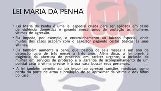 LEI MARIA DA PENHA
• Lei Maria da Penha é uma lei especial criada para ser aplicada em casos
de violência doméstica e garante mecanismos de proteção às mulheres
vítimas de agressão.
• Ela impede, por exemplo, o encaminhamento ao Juizado Especial, onde
muitos dos casos acabam com o agressor pagando cestas básicas às suas
vítimas.
• Ela também aumenta a pena, que passou de seis meses a um ano de
detenção para de três meses a três anos. Além disso, a lei prevê a
exigência da abertura de processo em caráter urgente, a inclusão da
mulher em serviços de proteção e a garantia de acompanhamento de um
policial caso a vítima precise ir à sua casa buscar seus pertences.
• A lei também permite ao juiz impor ao agressor sanções imediatas, como
perda do porte de arma e proibição de se aproximar da vítima e dos filhos
do casal.
 