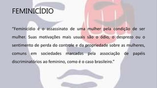 FEMINICÍDIO
“Feminicídio é o assassinato de uma mulher pela condição de ser
mulher. Suas motivações mais usuais são o ódio, o desprezo ou o
sentimento de perda do controle e da propriedade sobre as mulheres,
comuns em sociedades marcadas pela associação de papéis
discriminatórios ao feminino, como é o caso brasileiro.”
 