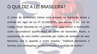 O QUE DIZ A LEI BRASILEIRA?
O crime de feminicídio íntimo está previsto na legislação desde a
entrada em vigor da Lei nº 13.104/2015, que alterou o art. 121 do
Código Penal (Decreto-Lei nº 2.848/1940), para prever o feminicídio
como circunstância qualificadora do crime de homicídio. Assim, o
assassinato de uma mulher cometido por razões da condição de sexo
feminino, isto é, quando o crime envolve: “violência doméstica e
familiar e/ou menosprezo ou discriminação à condição de mulher”.
 
