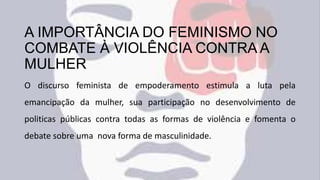 A IMPORTÂNCIA DO FEMINISMO NO
COMBATE À VIOLÊNCIA CONTRA A
MULHER
O discurso feminista de empoderamento estimula a luta pela
emancipação da mulher, sua participação no desenvolvimento de
politicas públicas contra todas as formas de violência e fomenta o
debate sobre uma nova forma de masculinidade.
 