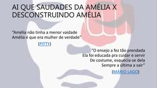 AI QUE SAUDADES DA AMÉLIA X
DESCONSTRUINDO AMÉLIA
“Amélia não tinha a menor vaidade
Amélia é que era mulher de verdade”
(PITTY)
“O ensejo a fez tão prendada
Ela foi educada pra cuidar e servir
De costume, esquecia-se dela
Sempre a última a sair”
(MÁRIO LAGO)
 