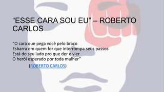 “ESSE CARA SOU EU” – ROBERTO
CARLOS
“O cara que pega você pelo braço
Esbarra em quem for que interrompa seus passos
Está do seu lado pro que der e vier
O herói esperado por toda mulher”
(ROBERTO CARLOS)
 