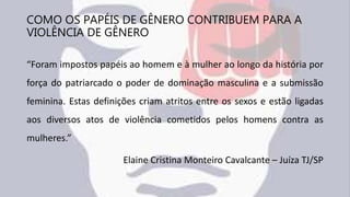 COMO OS PAPÉIS DE GÊNERO CONTRIBUEM PARA A
VIOLÊNCIA DE GÊNERO
“Foram impostos papéis ao homem e à mulher ao longo da história por
força do patriarcado o poder de dominação masculina e a submissão
feminina. Estas definições criam atritos entre os sexos e estão ligadas
aos diversos atos de violência cometidos pelos homens contra as
mulheres.”
Elaine Cristina Monteiro Cavalcante – Juíza TJ/SP
 