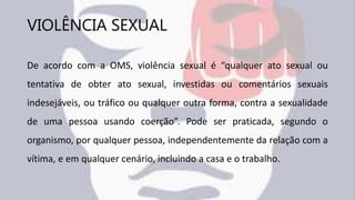 VIOLÊNCIA SEXUAL
De acordo com a OMS, violência sexual é “qualquer ato sexual ou
tentativa de obter ato sexual, investidas ou comentários sexuais
indesejáveis, ou tráfico ou qualquer outra forma, contra a sexualidade
de uma pessoa usando coerção”. Pode ser praticada, segundo o
organismo, por qualquer pessoa, independentemente da relação com a
vítima, e em qualquer cenário, incluindo a casa e o trabalho.
 