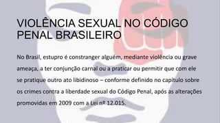 VIOLÊNCIA SEXUAL NO CÓDIGO
PENAL BRASILEIRO
No Brasil, estupro é constranger alguém, mediante violência ou grave
ameaça, a ter conjunção carnal ou a praticar ou permitir que com ele
se pratique outro ato libidinoso – conforme definido no capítulo sobre
os crimes contra a liberdade sexual do Código Penal, após as alterações
promovidas em 2009 com a Lei nº 12.015.
 