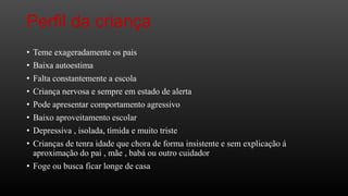 Perfil da criança
•
•
•
•
•
•
•
•

Teme exageradamente os pais
Baixa autoestima
Falta constantemente a escola
Criança nervosa e sempre em estado de alerta
Pode apresentar comportamento agressivo
Baixo aproveitamento escolar
Depressiva , isolada, tímida e muito triste
Crianças de tenra idade que chora de forma insistente e sem explicação á
aproximação do pai , mãe , babá ou outro cuidador
• Foge ou busca ficar longe de casa

 